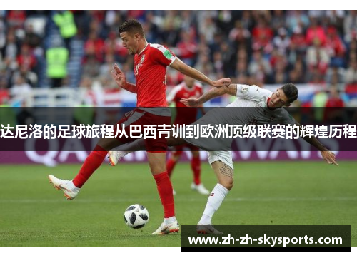 达尼洛的足球旅程从巴西青训到欧洲顶级联赛的辉煌历程